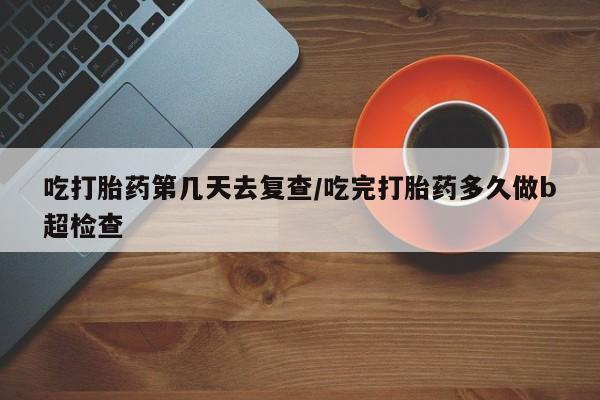 私下打胎药在线购买，吃打胎药第几天去复查/吃完打胎药多久做b超检查
