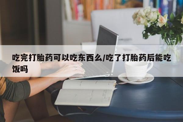 私下打胎药在线购买，吃完打胎药可以吃东西么/吃了打胎药后能吃饭吗
