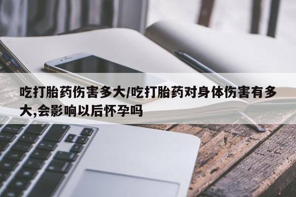 私下打胎药在线购买，吃打胎药伤害多大/吃打胎药对身体伤害有多大,会影响以后怀孕吗
