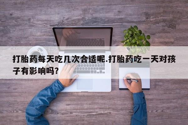 私下打胎药在线购买，打胎药每天吃几次合适呢.打胎药吃一天对孩子有影响吗？