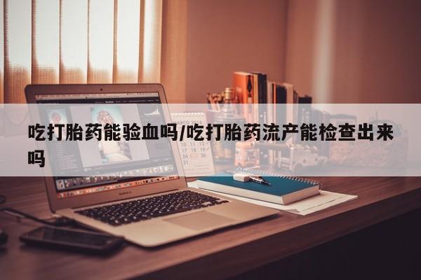 私下打胎药在线购买，吃打胎药能验血吗/吃打胎药流产能检查出来吗